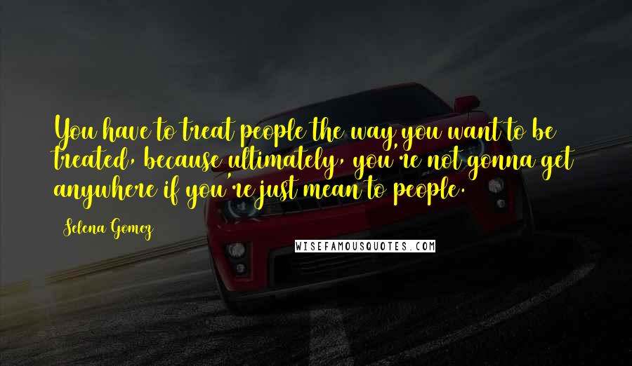 Selena Gomez Quotes: You have to treat people the way you want to be treated, because ultimately, you're not gonna get anywhere if you're just mean to people.