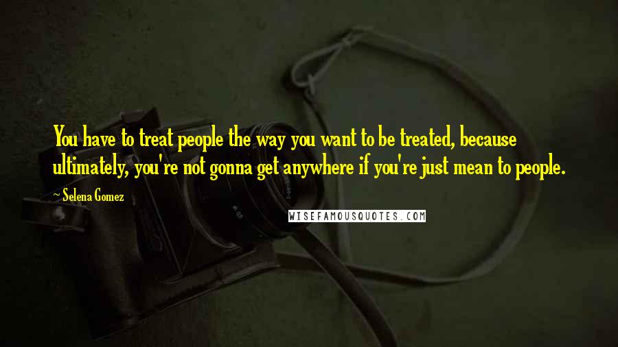Selena Gomez Quotes: You have to treat people the way you want to be treated, because ultimately, you're not gonna get anywhere if you're just mean to people.