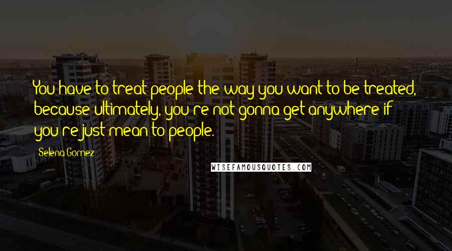 Selena Gomez Quotes: You have to treat people the way you want to be treated, because ultimately, you're not gonna get anywhere if you're just mean to people.