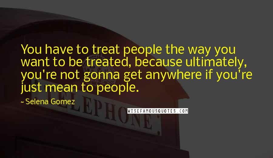 Selena Gomez Quotes: You have to treat people the way you want to be treated, because ultimately, you're not gonna get anywhere if you're just mean to people.