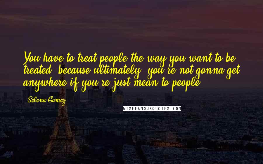 Selena Gomez Quotes: You have to treat people the way you want to be treated, because ultimately, you're not gonna get anywhere if you're just mean to people.