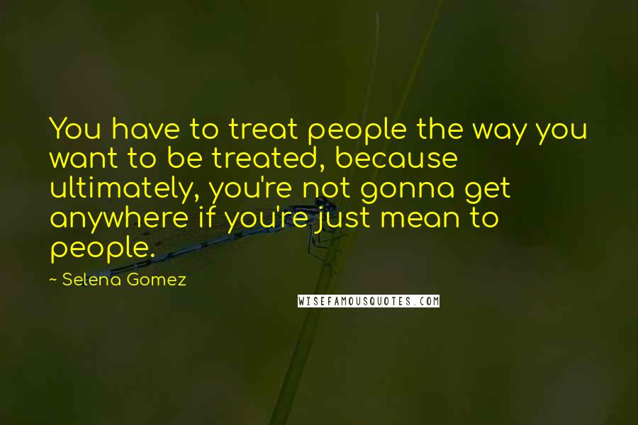 Selena Gomez Quotes: You have to treat people the way you want to be treated, because ultimately, you're not gonna get anywhere if you're just mean to people.