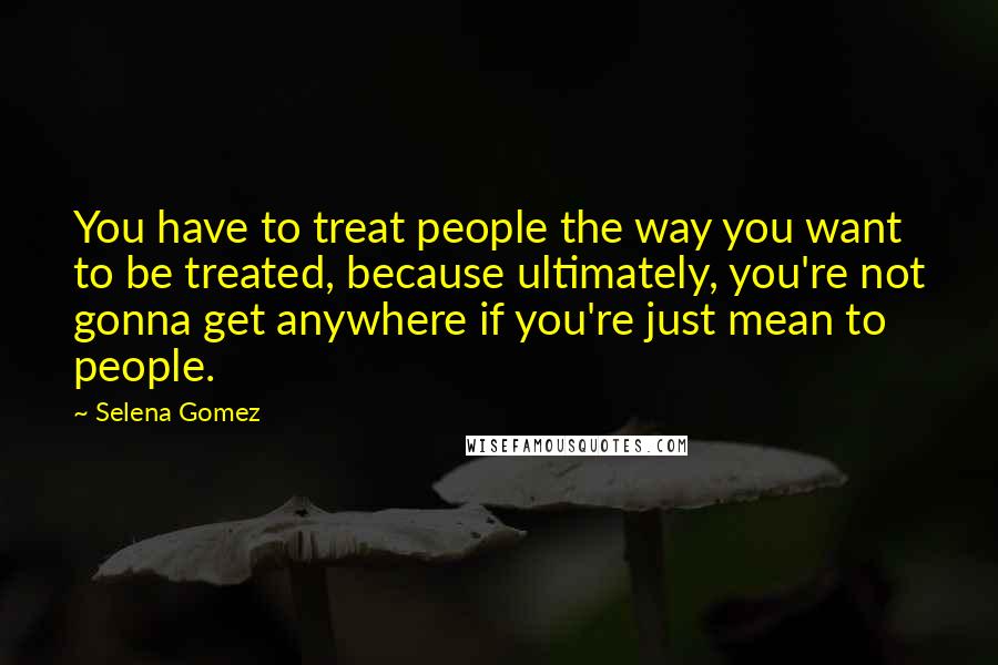 Selena Gomez Quotes: You have to treat people the way you want to be treated, because ultimately, you're not gonna get anywhere if you're just mean to people.