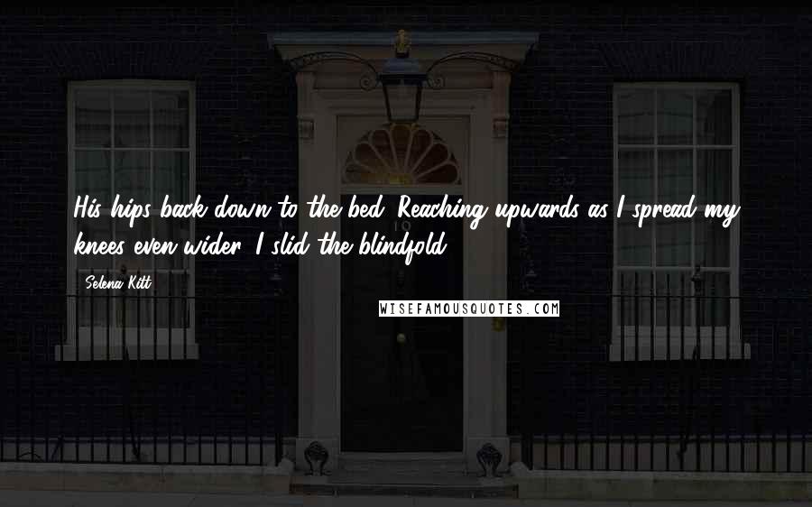 Selena Kitt Quotes: His hips back down to the bed. Reaching upwards as I spread my knees even wider, I slid the blindfold