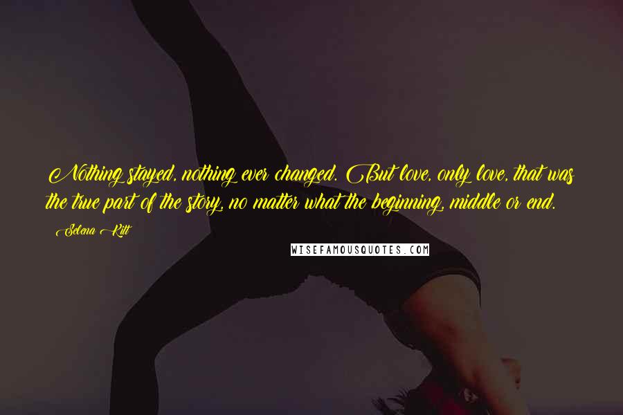 Selena Kitt Quotes: Nothing stayed, nothing ever changed. But love, only love, that was the true part of the story, no matter what the beginning, middle or end.