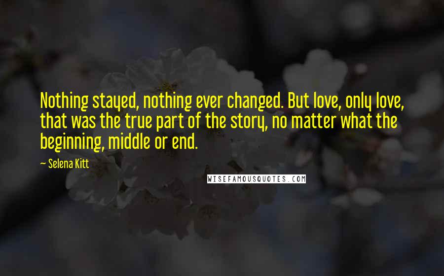 Selena Kitt Quotes: Nothing stayed, nothing ever changed. But love, only love, that was the true part of the story, no matter what the beginning, middle or end.