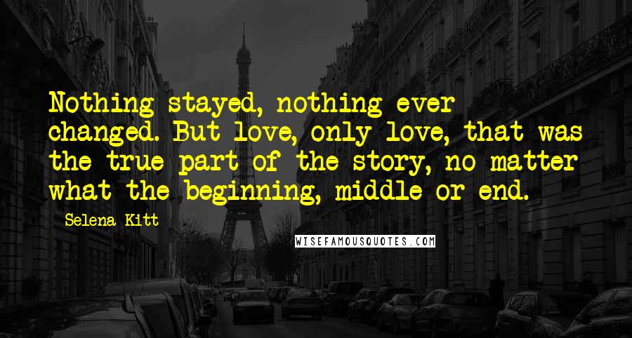 Selena Kitt Quotes: Nothing stayed, nothing ever changed. But love, only love, that was the true part of the story, no matter what the beginning, middle or end.