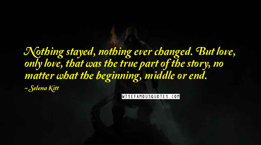 Selena Kitt Quotes: Nothing stayed, nothing ever changed. But love, only love, that was the true part of the story, no matter what the beginning, middle or end.