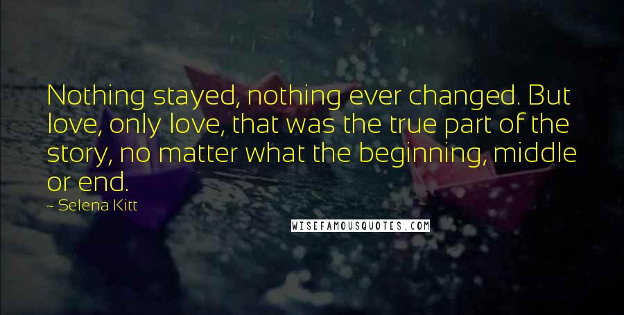Selena Kitt Quotes: Nothing stayed, nothing ever changed. But love, only love, that was the true part of the story, no matter what the beginning, middle or end.