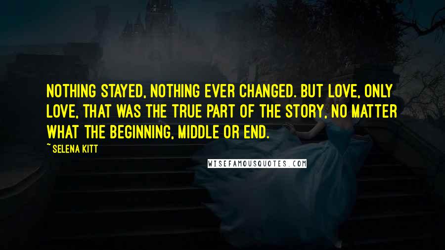 Selena Kitt Quotes: Nothing stayed, nothing ever changed. But love, only love, that was the true part of the story, no matter what the beginning, middle or end.