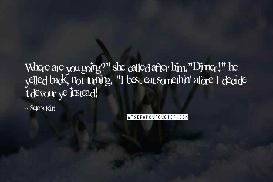 Selena Kitt Quotes: Where are you going?" she called after him."Dinner!" he yelled back, not turning. "I best eat somethin' afore I decide t'devour ye instead!
