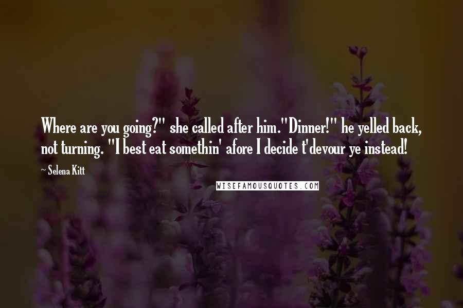 Selena Kitt Quotes: Where are you going?" she called after him."Dinner!" he yelled back, not turning. "I best eat somethin' afore I decide t'devour ye instead!