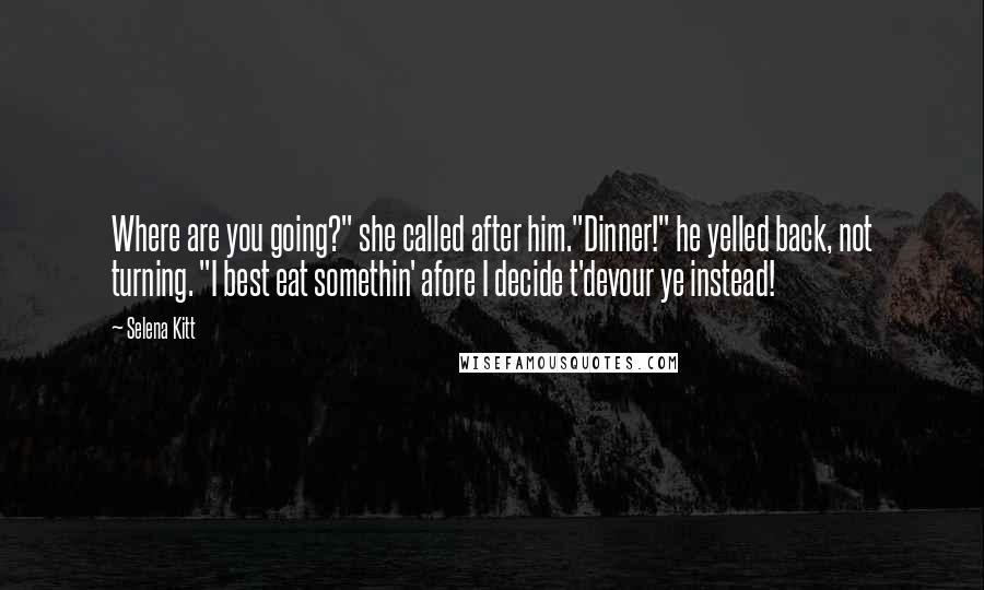 Selena Kitt Quotes: Where are you going?" she called after him."Dinner!" he yelled back, not turning. "I best eat somethin' afore I decide t'devour ye instead!