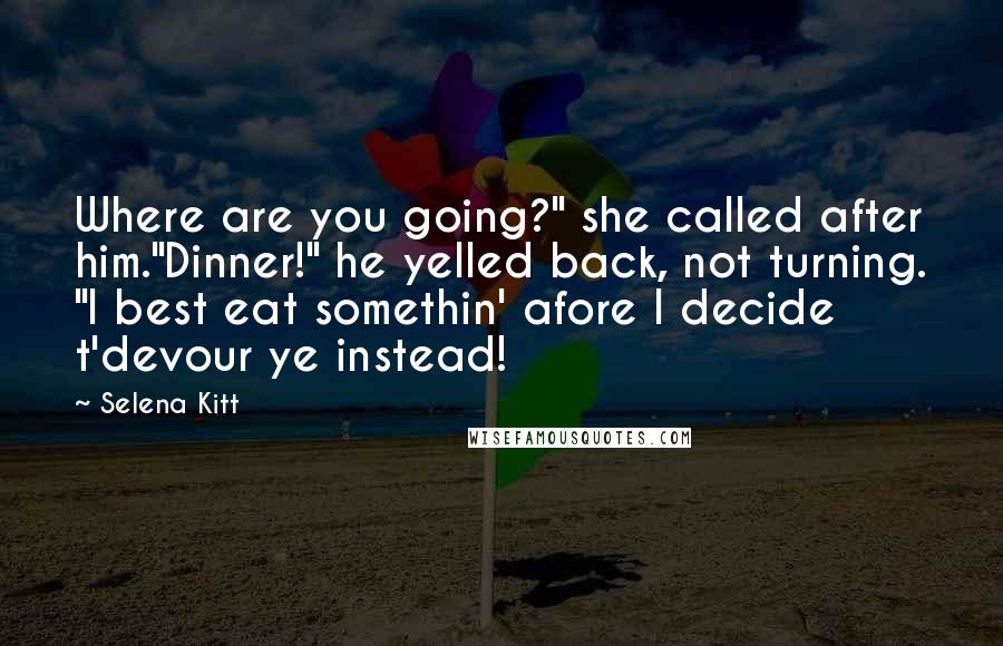 Selena Kitt Quotes: Where are you going?" she called after him."Dinner!" he yelled back, not turning. "I best eat somethin' afore I decide t'devour ye instead!