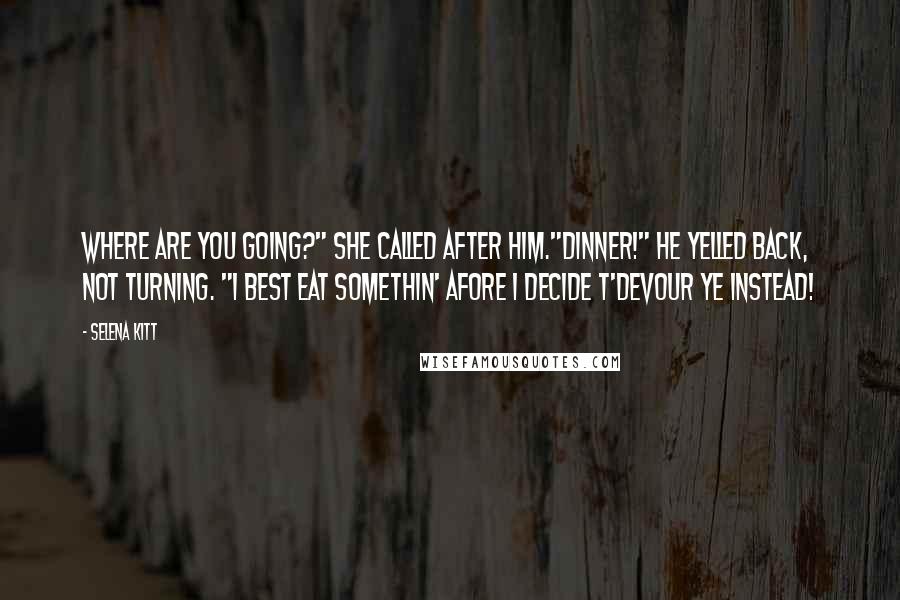 Selena Kitt Quotes: Where are you going?" she called after him."Dinner!" he yelled back, not turning. "I best eat somethin' afore I decide t'devour ye instead!