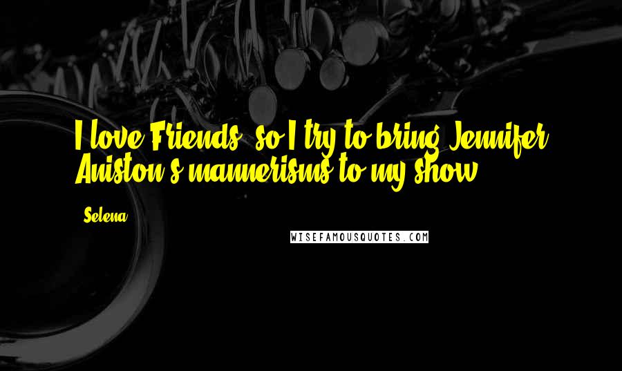 Selena Quotes: I love Friends, so I try to bring Jennifer Aniston's mannerisms to my show.