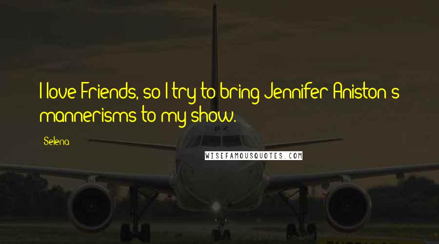 Selena Quotes: I love Friends, so I try to bring Jennifer Aniston's mannerisms to my show.