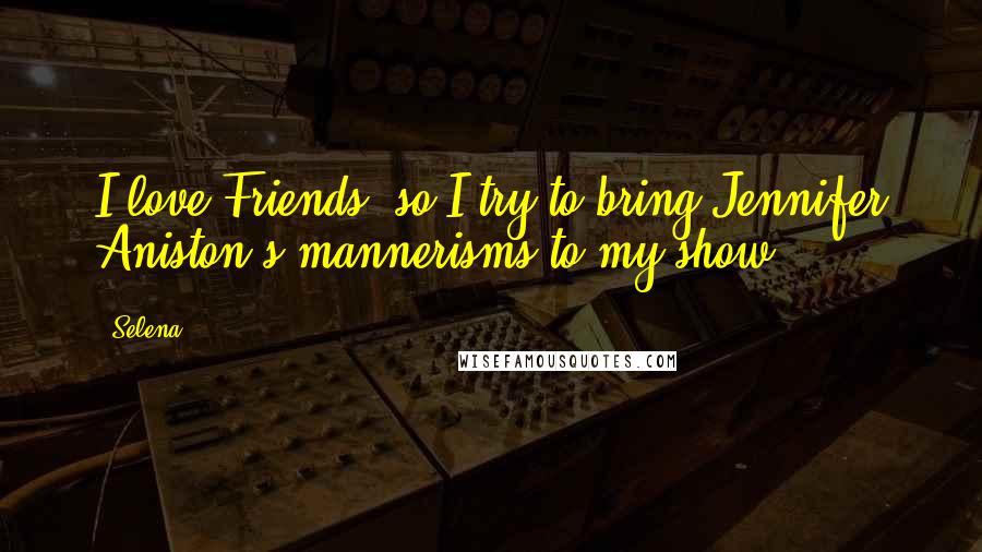 Selena Quotes: I love Friends, so I try to bring Jennifer Aniston's mannerisms to my show.