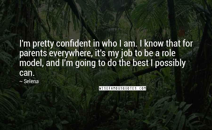 Selena Quotes: I'm pretty confident in who I am. I know that for parents everywhere, it's my job to be a role model, and I'm going to do the best I possibly can.