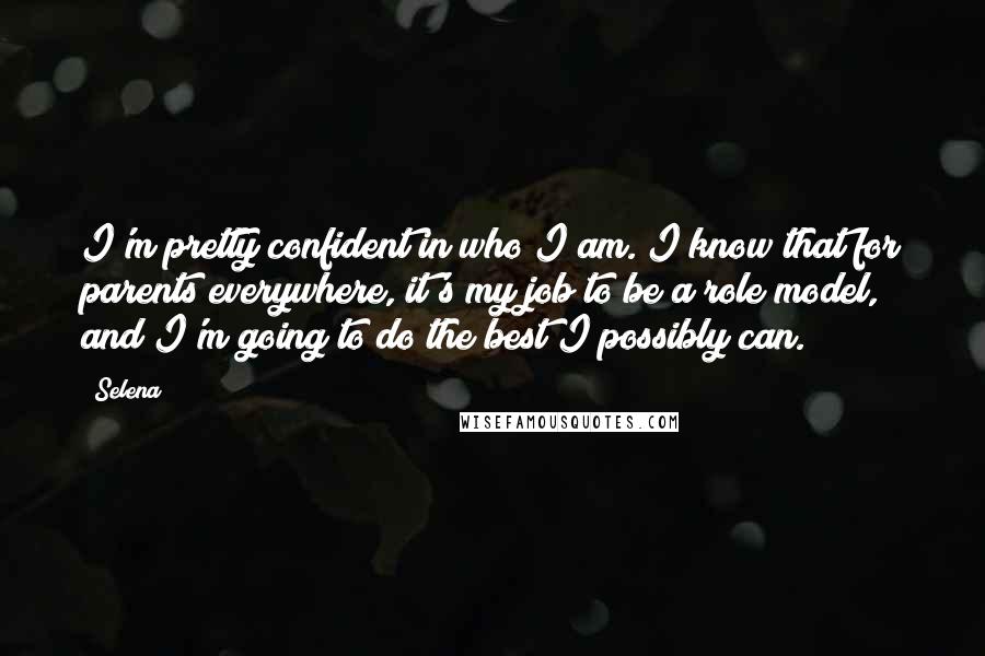 Selena Quotes: I'm pretty confident in who I am. I know that for parents everywhere, it's my job to be a role model, and I'm going to do the best I possibly can.