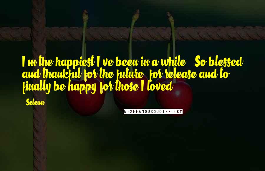 Selena Quotes: I'm the happiest I've been in a while.. So blessed and thankful for the future, for release and to finally be happy for those I loved..