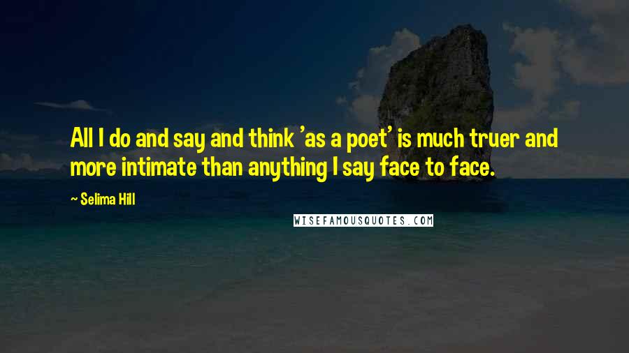 Selima Hill Quotes: All I do and say and think 'as a poet' is much truer and more intimate than anything I say face to face.