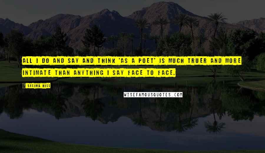 Selima Hill Quotes: All I do and say and think 'as a poet' is much truer and more intimate than anything I say face to face.