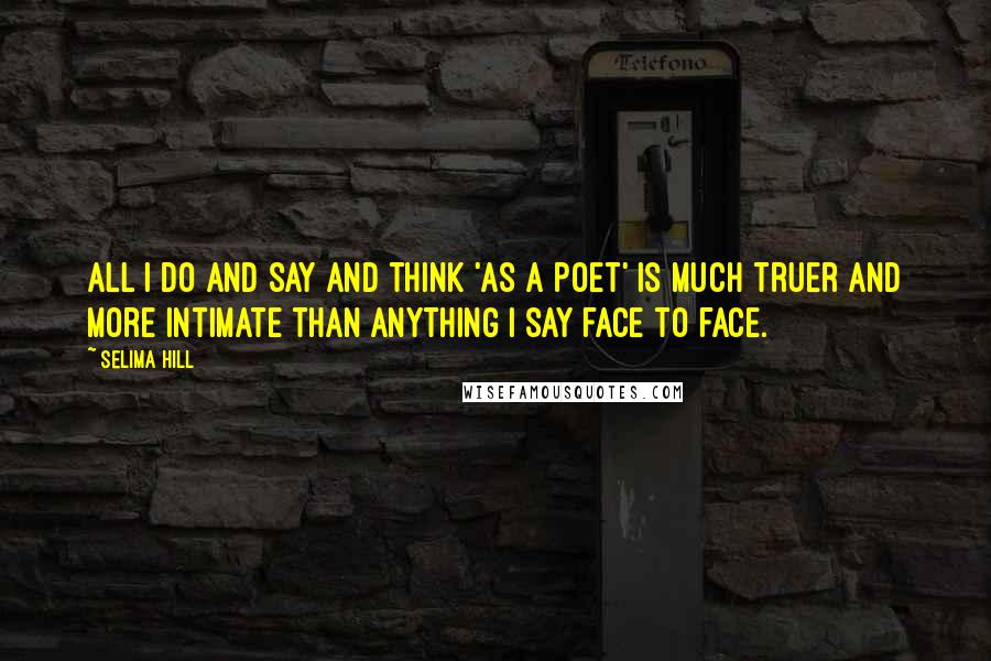 Selima Hill Quotes: All I do and say and think 'as a poet' is much truer and more intimate than anything I say face to face.