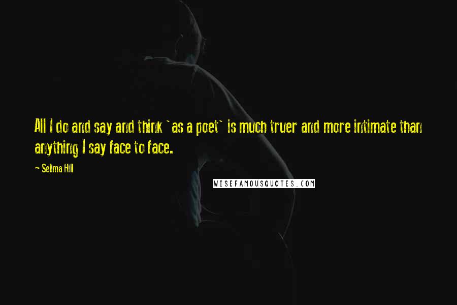 Selima Hill Quotes: All I do and say and think 'as a poet' is much truer and more intimate than anything I say face to face.