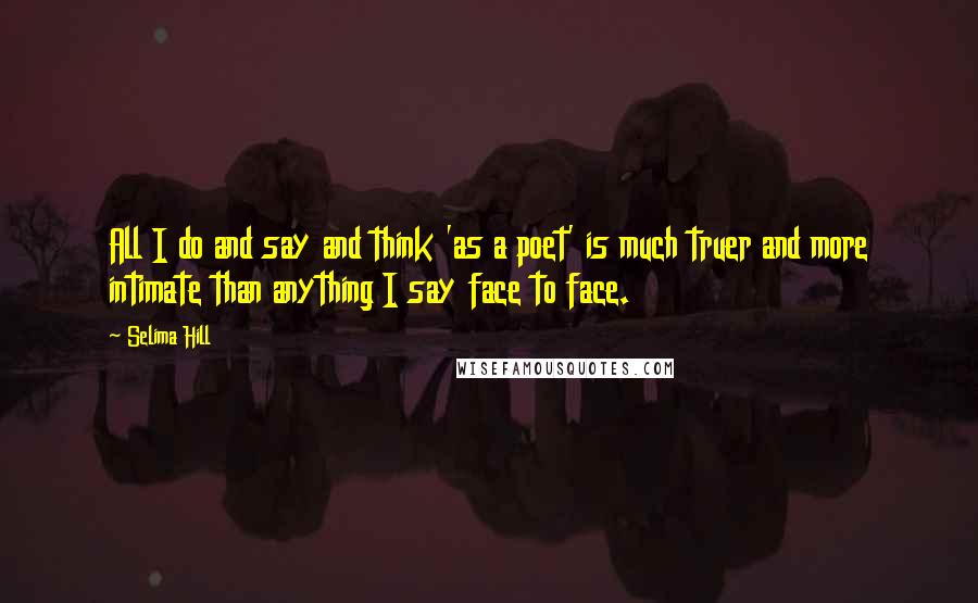 Selima Hill Quotes: All I do and say and think 'as a poet' is much truer and more intimate than anything I say face to face.