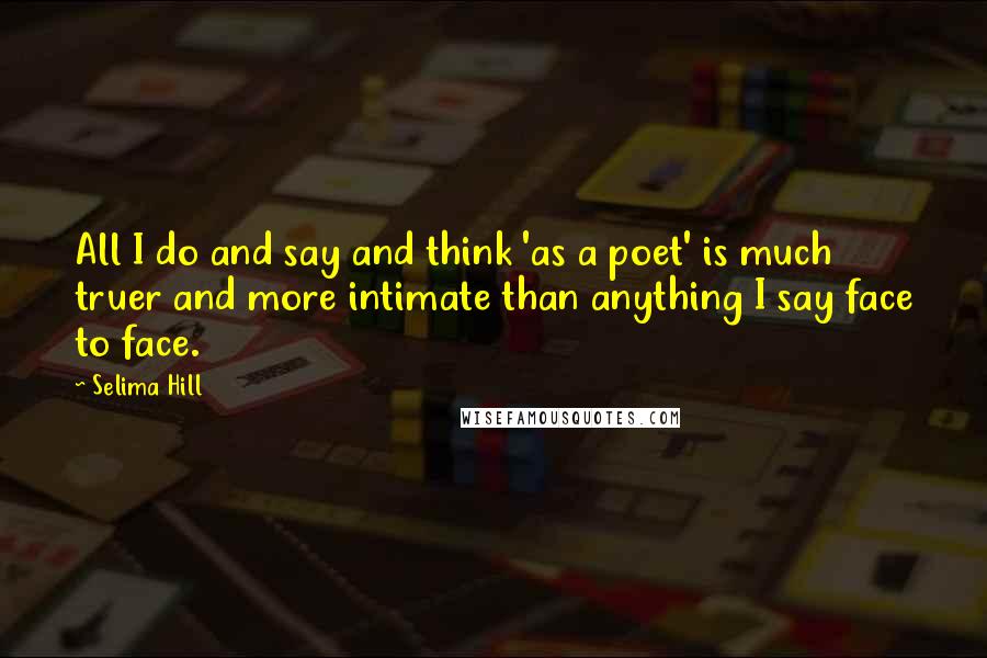 Selima Hill Quotes: All I do and say and think 'as a poet' is much truer and more intimate than anything I say face to face.