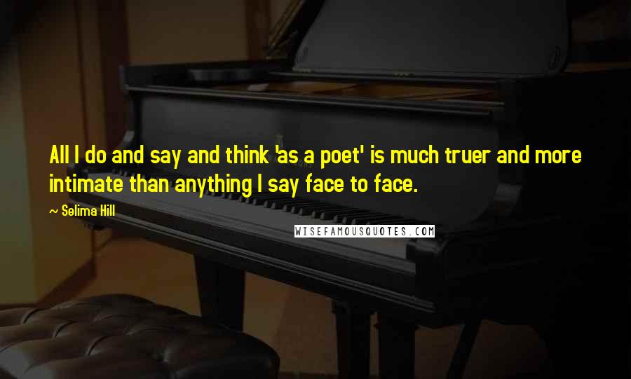 Selima Hill Quotes: All I do and say and think 'as a poet' is much truer and more intimate than anything I say face to face.