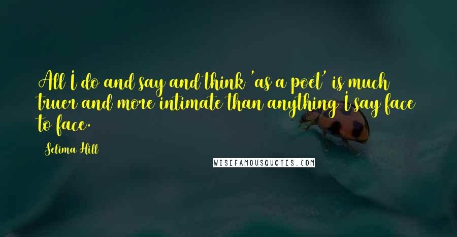 Selima Hill Quotes: All I do and say and think 'as a poet' is much truer and more intimate than anything I say face to face.