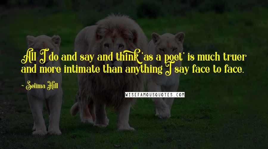 Selima Hill Quotes: All I do and say and think 'as a poet' is much truer and more intimate than anything I say face to face.