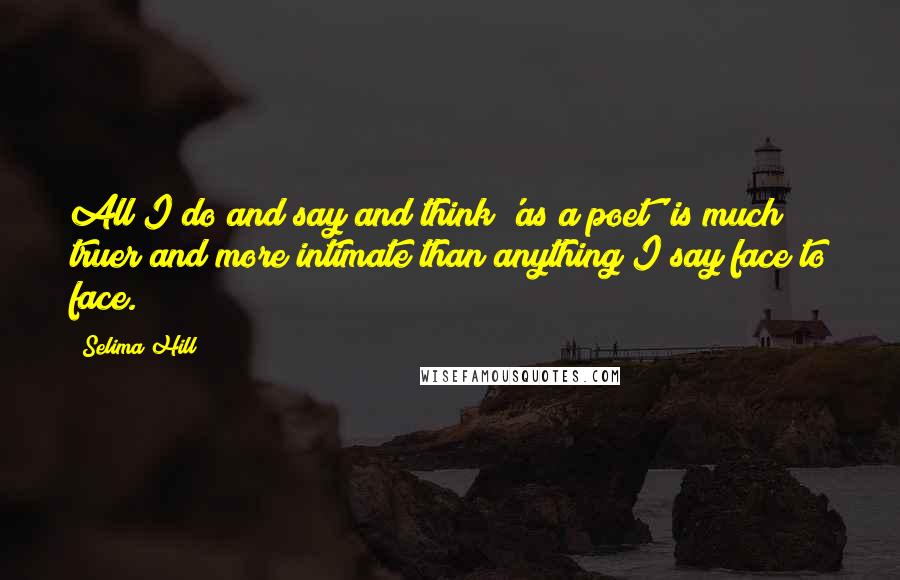 Selima Hill Quotes: All I do and say and think 'as a poet' is much truer and more intimate than anything I say face to face.