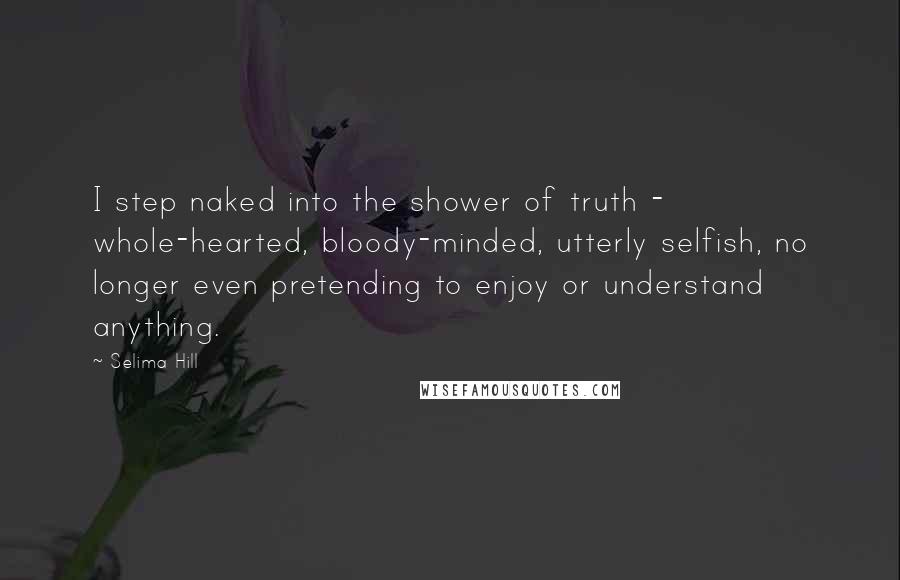 Selima Hill Quotes: I step naked into the shower of truth - whole-hearted, bloody-minded, utterly selfish, no longer even pretending to enjoy or understand anything.