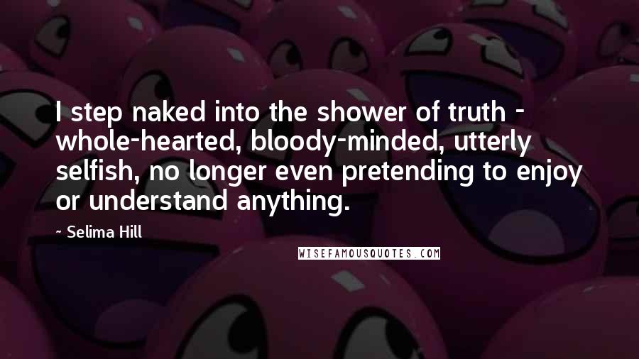 Selima Hill Quotes: I step naked into the shower of truth - whole-hearted, bloody-minded, utterly selfish, no longer even pretending to enjoy or understand anything.