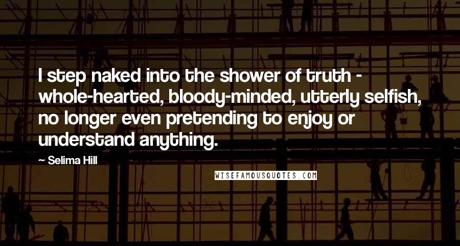 Selima Hill Quotes: I step naked into the shower of truth - whole-hearted, bloody-minded, utterly selfish, no longer even pretending to enjoy or understand anything.