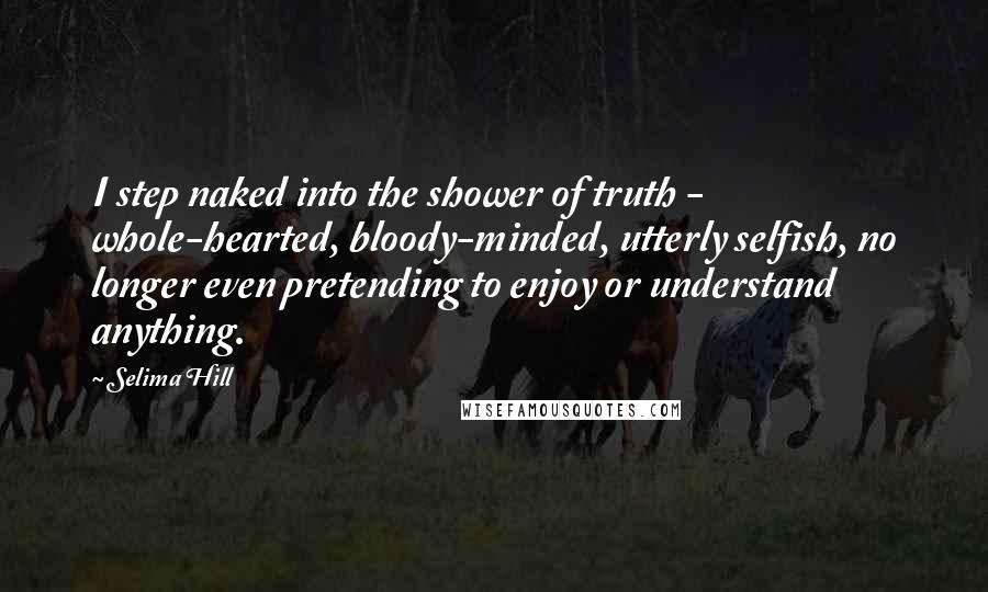 Selima Hill Quotes: I step naked into the shower of truth - whole-hearted, bloody-minded, utterly selfish, no longer even pretending to enjoy or understand anything.