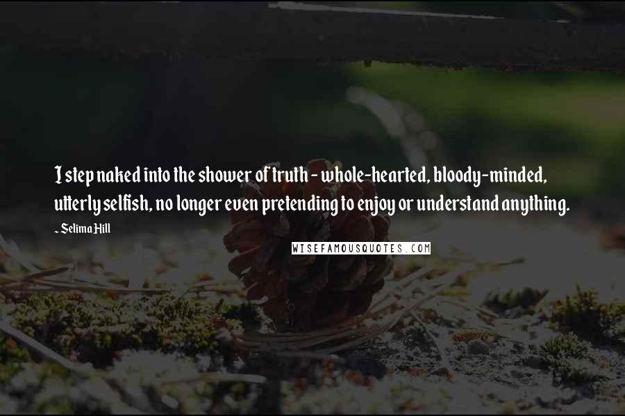 Selima Hill Quotes: I step naked into the shower of truth - whole-hearted, bloody-minded, utterly selfish, no longer even pretending to enjoy or understand anything.