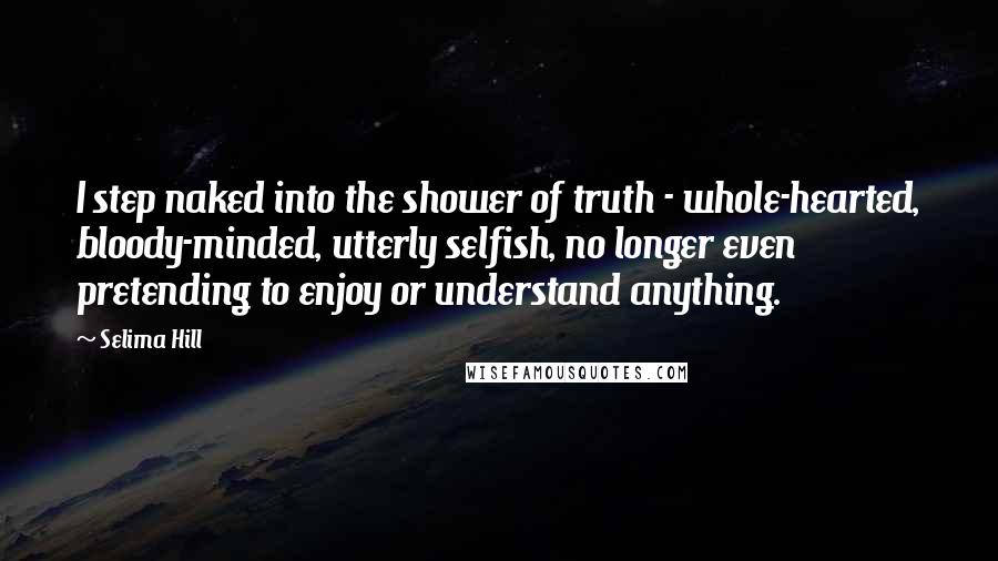 Selima Hill Quotes: I step naked into the shower of truth - whole-hearted, bloody-minded, utterly selfish, no longer even pretending to enjoy or understand anything.