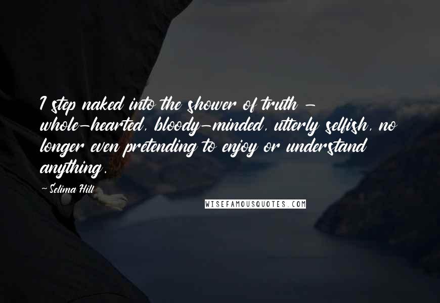 Selima Hill Quotes: I step naked into the shower of truth - whole-hearted, bloody-minded, utterly selfish, no longer even pretending to enjoy or understand anything.