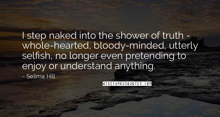 Selima Hill Quotes: I step naked into the shower of truth - whole-hearted, bloody-minded, utterly selfish, no longer even pretending to enjoy or understand anything.