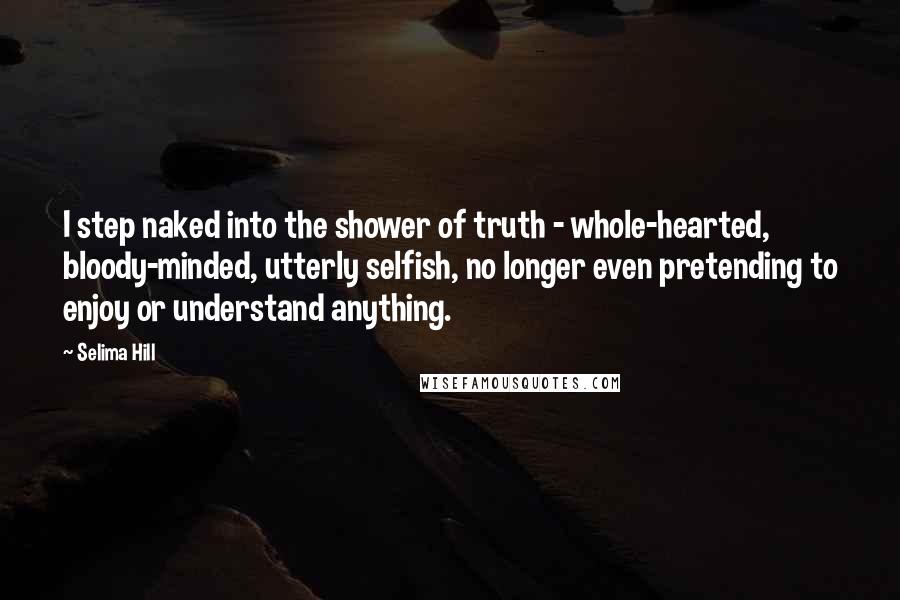 Selima Hill Quotes: I step naked into the shower of truth - whole-hearted, bloody-minded, utterly selfish, no longer even pretending to enjoy or understand anything.