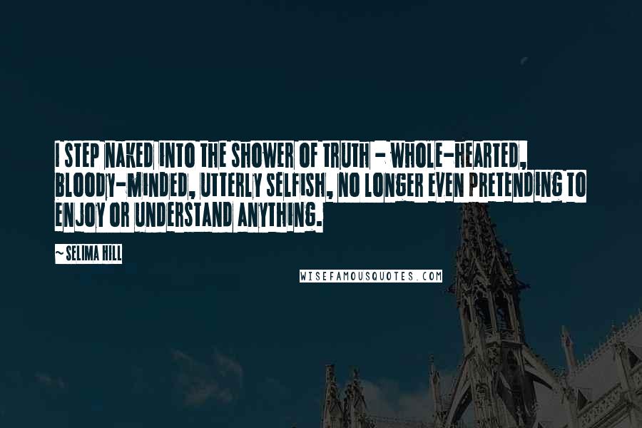 Selima Hill Quotes: I step naked into the shower of truth - whole-hearted, bloody-minded, utterly selfish, no longer even pretending to enjoy or understand anything.