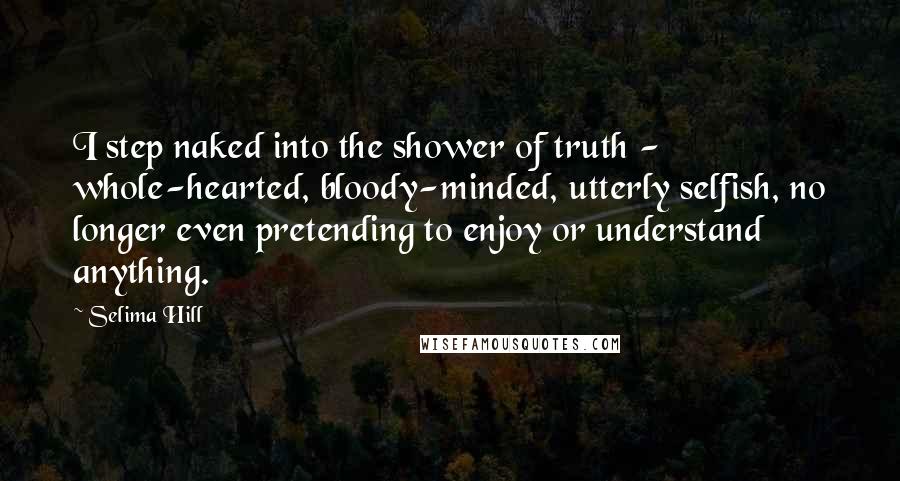 Selima Hill Quotes: I step naked into the shower of truth - whole-hearted, bloody-minded, utterly selfish, no longer even pretending to enjoy or understand anything.