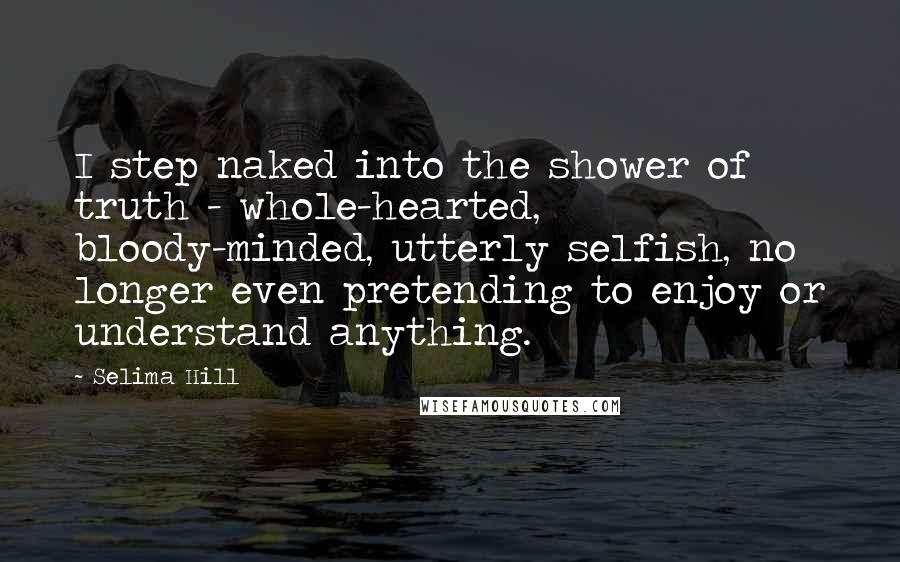 Selima Hill Quotes: I step naked into the shower of truth - whole-hearted, bloody-minded, utterly selfish, no longer even pretending to enjoy or understand anything.
