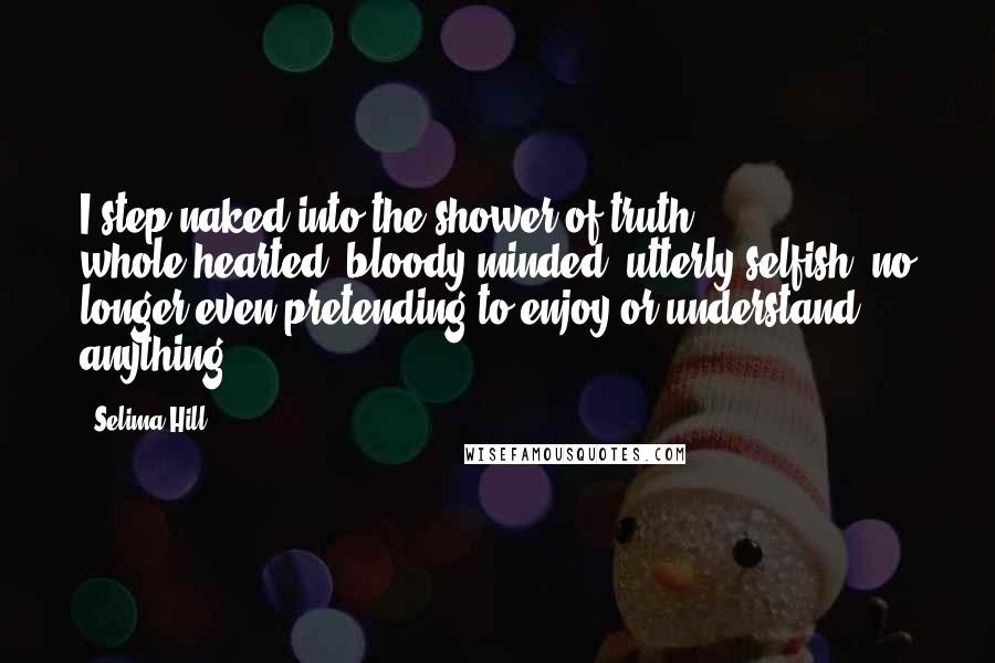 Selima Hill Quotes: I step naked into the shower of truth - whole-hearted, bloody-minded, utterly selfish, no longer even pretending to enjoy or understand anything.