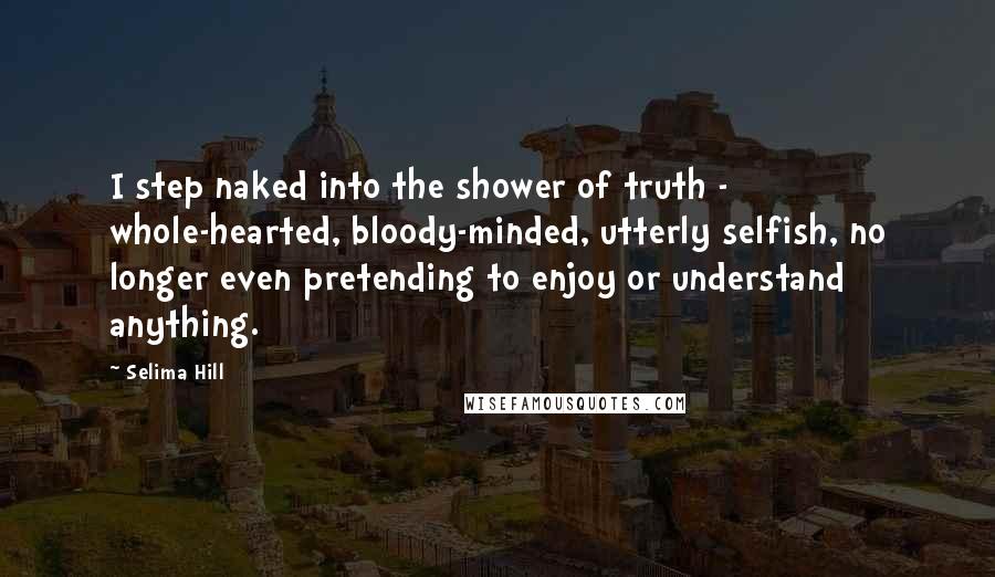 Selima Hill Quotes: I step naked into the shower of truth - whole-hearted, bloody-minded, utterly selfish, no longer even pretending to enjoy or understand anything.