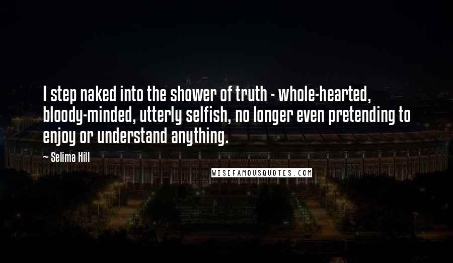 Selima Hill Quotes: I step naked into the shower of truth - whole-hearted, bloody-minded, utterly selfish, no longer even pretending to enjoy or understand anything.